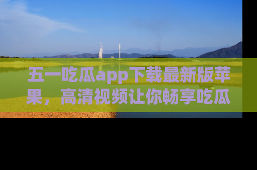 五一吃瓜app下载最新版苹果，高清视频让你畅享吃瓜乐趣
