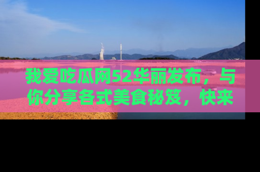 我爱吃瓜网52华丽发布，与你分享各式美食秘笈，快来加入我们的吃瓜大家庭！