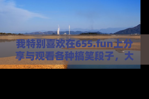 我特别喜欢在655.fun上分享与观看各种搞笑段子，大家一起来享受乐趣吧！