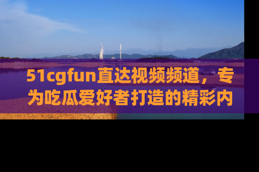 51cgfun直达视频频道，专为吃瓜爱好者打造的精彩内容库！