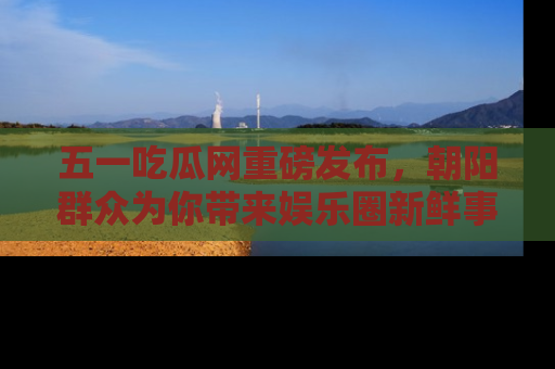 五一吃瓜网重磅发布，朝阳群众为你带来娱乐圈新鲜事！