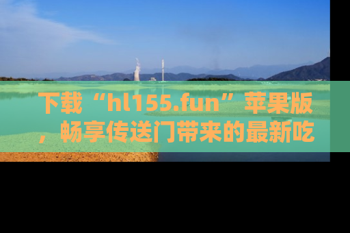 下载“hl155.fun”苹果版，畅享传送门带来的最新吃瓜资讯