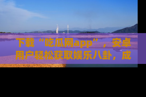 下载“吃瓜网app”，安卓用户轻松获取娱乐八卦，成为身边的知情达人！