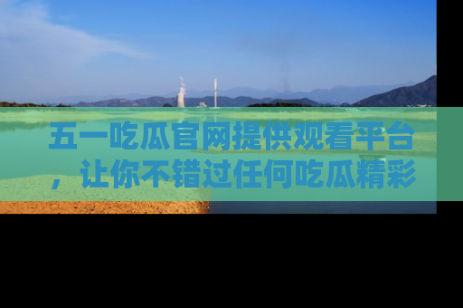五一吃瓜官网提供观看平台，让你不错过任何吃瓜精彩瞬间