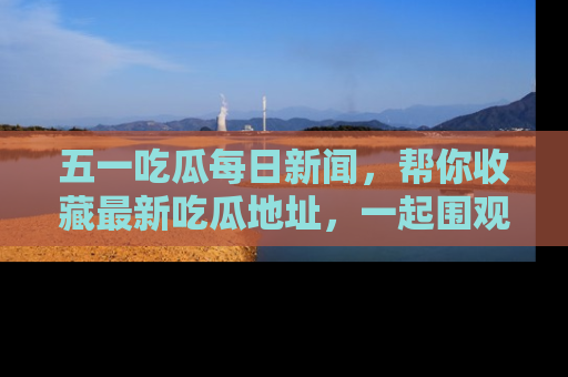 五一吃瓜每日新闻，帮你收藏最新吃瓜地址，一起围观吧！