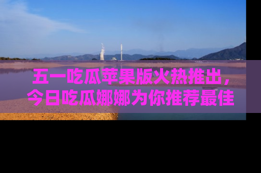 五一吃瓜苹果版火热推出，今日吃瓜娜娜为你推荐最佳美食！