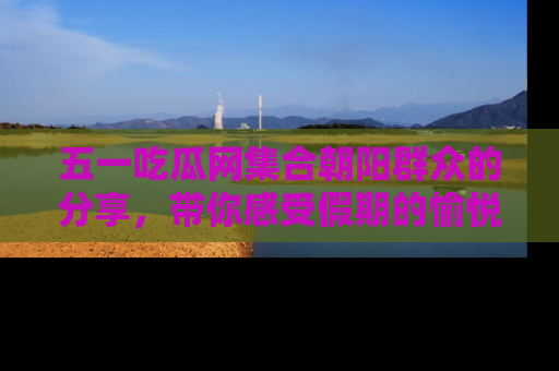 五一吃瓜网集合朝阳群众的分享，带你感受假期的愉悦！
