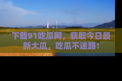 下载91吃瓜网，获取今日最新大瓜，吃瓜不迷路！