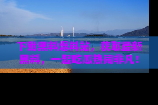 下载黑料爆料站，获取最新黑料，一起吃瓜热闹非凡！