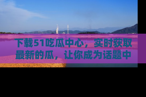 下载51吃瓜中心，实时获取最新的瓜，让你成为话题中心的焦点！