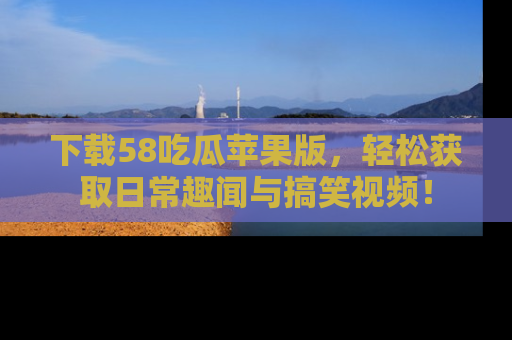 下载58吃瓜苹果版，轻松获取日常趣闻与搞笑视频！