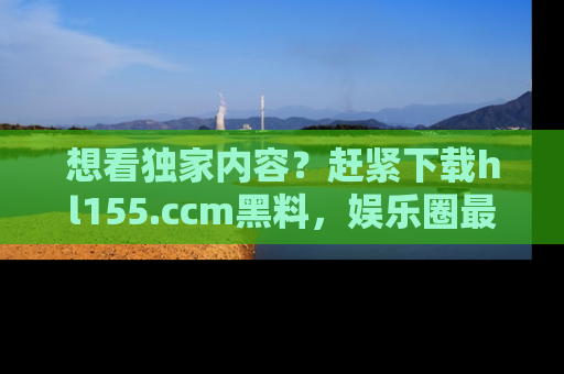 想看独家内容？赶紧下载hl155.ccm黑料，娱乐圈最劲爆的新闻一手掌握！