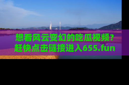 想看风云变幻的吃瓜视频？赶快点击链接进入655.fun吧！
