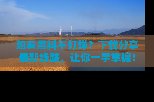 想看黑料不打烊？下载分享最新线路，让你一手掌握！