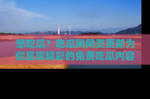 想吃瓜？吃瓜网网页更新为你呈现精彩的免费吃瓜内容！