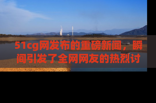 51cg网发布的重磅新闻，瞬间引发了全网网友的热烈讨论！