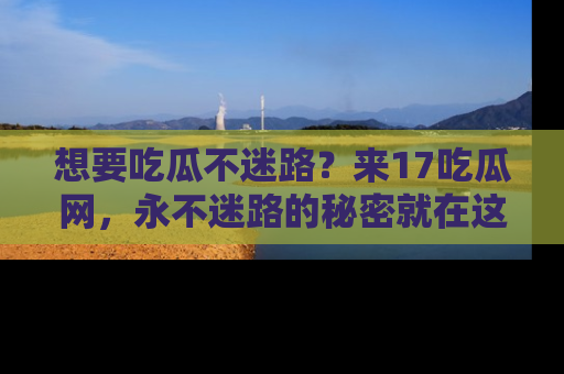 想要吃瓜不迷路？来17吃瓜网，永不迷路的秘密就在这里！