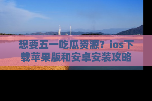 想要五一吃瓜资源？ios下载苹果版和安卓安装攻略