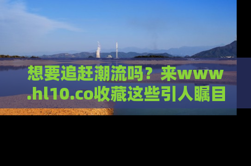 想要追赶潮流吗?来www.hl10.co收藏这些引人瞩目的新闻瞬间吧!