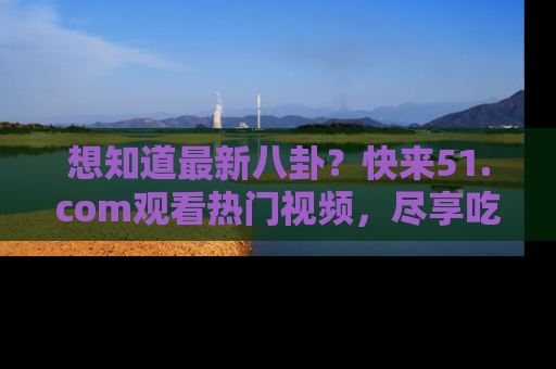 想知道最新八卦？快来51.com观看热门视频，尽享吃瓜乐趣！