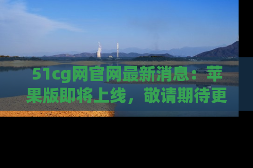 51cg网官网最新消息：苹果版即将上线，敬请期待更多吃瓜内容！