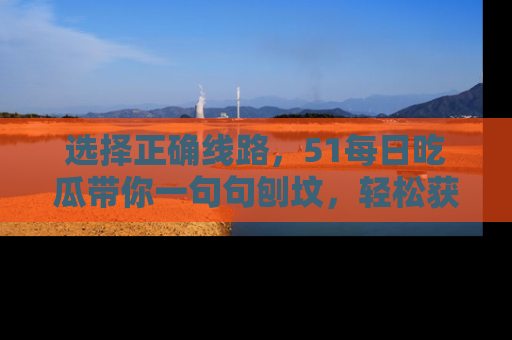 选择正确线路，51每日吃瓜带你一句句刨坟，轻松获取娱乐新资讯