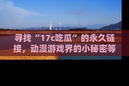 寻找“17c吃瓜”的永久链接，动漫游戏界的小秘密等你来揭秘！