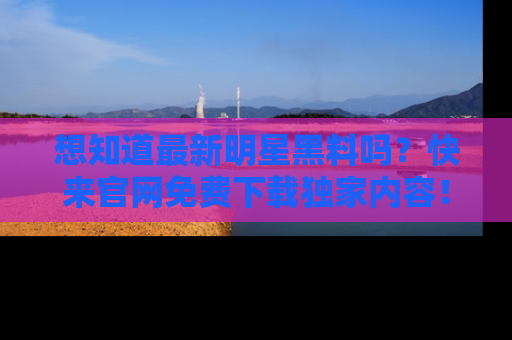 想知道最新明星黑料吗？快来官网免费下载独家内容！