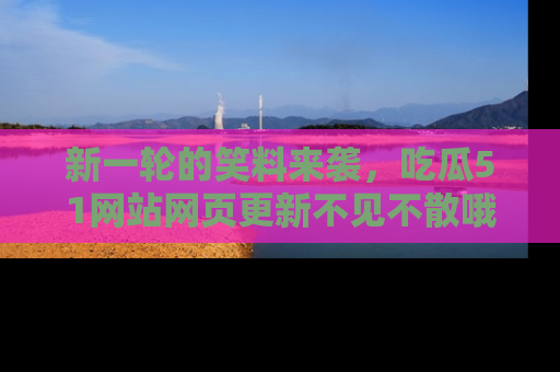 新一轮的笑料来袭，吃瓜51网站网页更新不见不散哦！