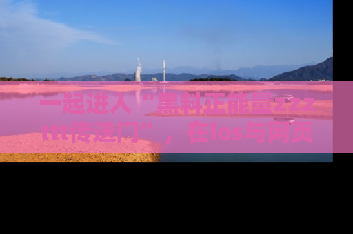 一起进入“黑料正能量zzzttt传送门”,在ios与网页中享受热辣资讯的快乐吧!