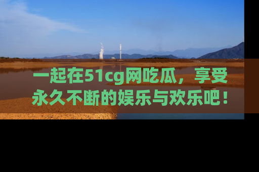 一起在51cg网吃瓜,享受永久不断的娱乐与欢乐吧!