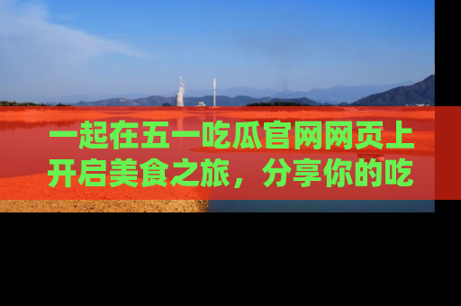 一起在五一吃瓜官网网页上开启美食之旅，分享你的吃瓜故事与精彩瞬间！