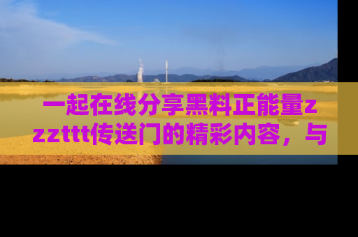 一起在线分享黑料正能量zzzttt传送门的精彩内容，与朋友互动！