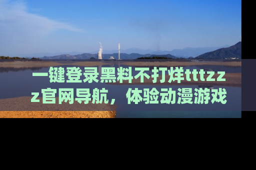 一键登录黑料不打烊tttzzz官网导航,体验动漫游戏风格黑料盛宴