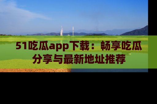 51吃瓜app下载：畅享吃瓜分享与最新地址推荐