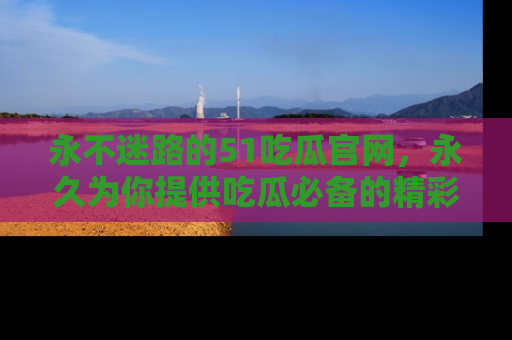 永不迷路的51吃瓜官网，永久为你提供吃瓜必备的精彩资讯