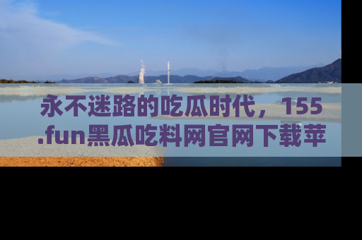 永不迷路的吃瓜时代，155.fun黑瓜吃料网官网下载苹果版陪你同行！