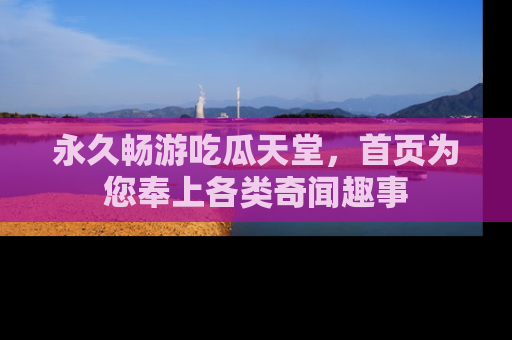 永久畅游吃瓜天堂，首页为您奉上各类奇闻趣事