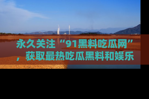 永久关注“91黑料吃瓜网”，获取最热吃瓜黑料和娱乐资讯