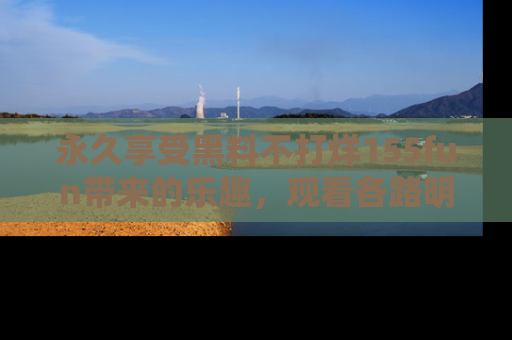 永久享受黑料不打烊155fun带来的乐趣，观看各路明星的内幕故事！