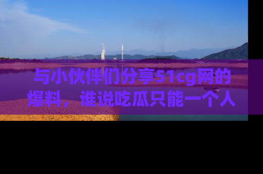 与小伙伴们分享51cg网的爆料，谁说吃瓜只能一个人？