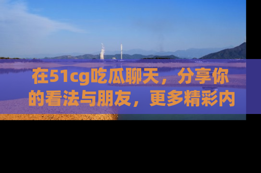 在51cg吃瓜聊天，分享你的看法与朋友，更多精彩内容请浏览网址www.51cg.com！