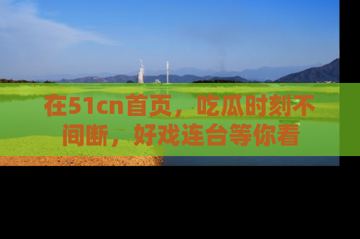 在51cn首页，吃瓜时刻不间断，好戏连台等你看