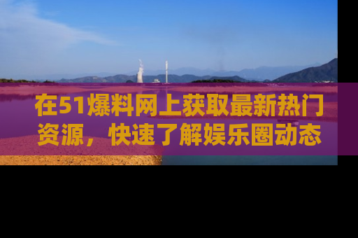 在51爆料网上获取最新热门资源，快速了解娱乐圈动态