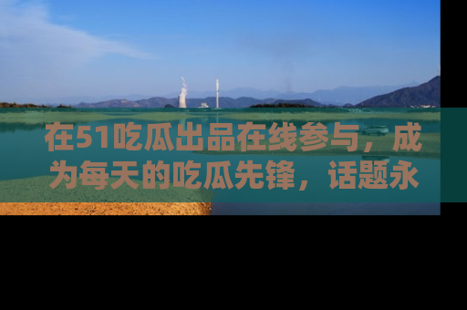 在51吃瓜出品在线参与，成为每天的吃瓜先锋，话题永不落幕！