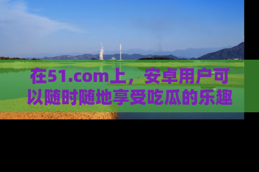 在51.com上，安卓用户可以随时随地享受吃瓜的乐趣！
