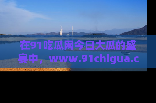 在91吃瓜网今日大瓜的盛宴中，www.91chigua.com带你领略每个让人咋舌的精彩故事！