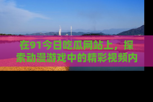 在91今日吃瓜网站上,探索动漫游戏中的精彩视频内容