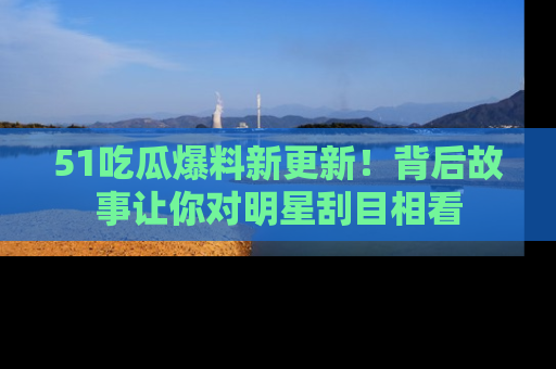 51吃瓜爆料新更新!背后故事让你对明星刮目相看