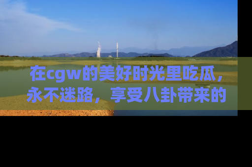 在cgw的美好时光里吃瓜,永不迷路,享受八卦带来的无限欢乐!